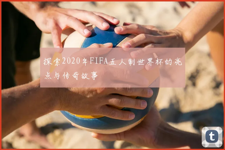 探索2020年FIFA五人制世界杯的亮点与传奇故事