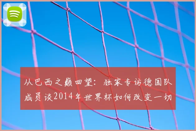 从巴西之巅回望：独家专访德国队成员谈2014年世界杯如何改变一切