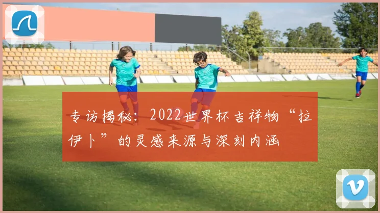 专访揭秘：2022世界杯吉祥物“拉伊卜”的灵感来源与深刻内涵