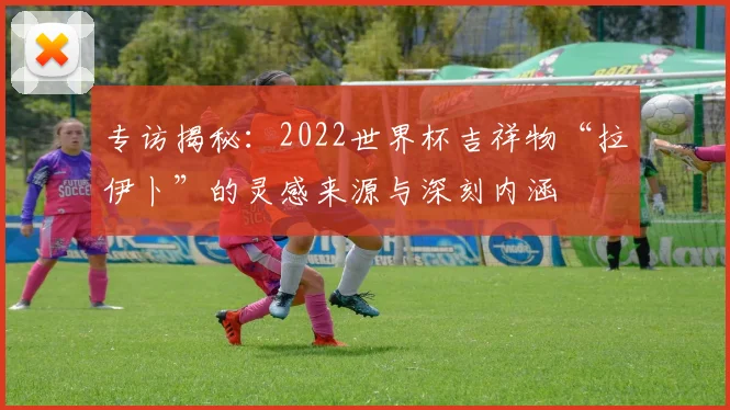 专访揭秘：2022世界杯吉祥物“拉伊卜”的灵感来源与深刻内涵