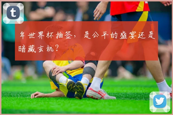 年世界杯抽签，是公平的盛宴还是暗藏玄机？