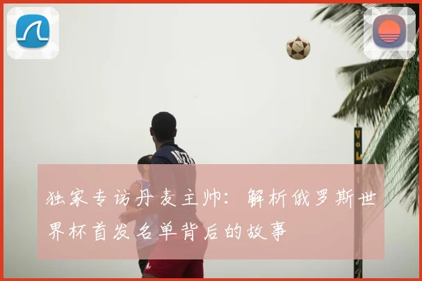 独家专访丹麦主帅：解析俄罗斯世界杯首发名单背后的故事