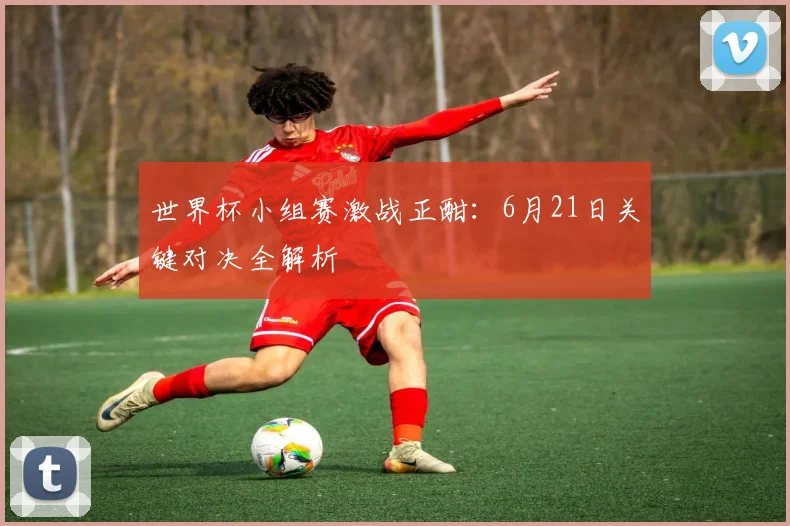 世界杯小组赛激战正酣：6月21日关键对决全解析