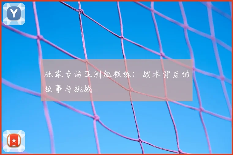独家专访亚洲组教练：战术背后的故事与挑战