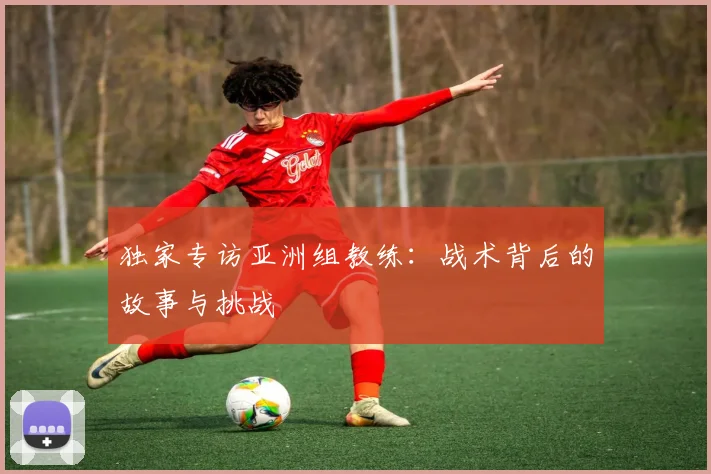 独家专访亚洲组教练：战术背后的故事与挑战