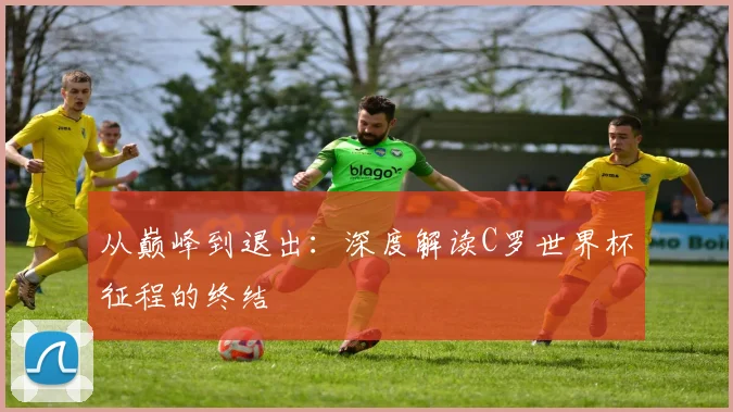 从巅峰到退出：深度解读C罗世界杯征程的终结