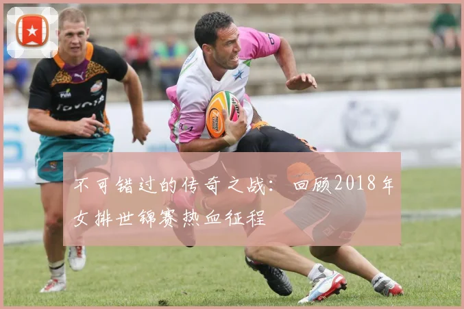 不可错过的传奇之战：回顾2018年女排世锦赛热血征程
