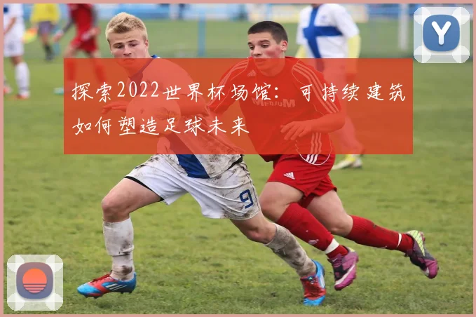 探索2022世界杯场馆:可持续建筑如何塑造足球未来