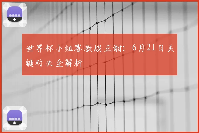 世界杯小组赛激战正酣：6月21日关键对决全解析