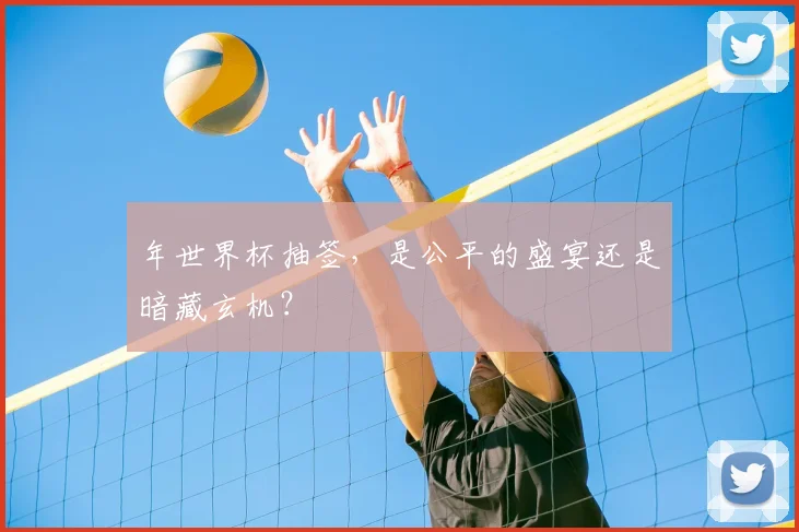 年世界杯抽签，是公平的盛宴还是暗藏玄机？