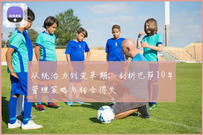 从统治力到变革期：剖析巴萨10年管理策略与转会得失