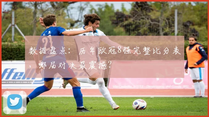 数据盘点：历年欧冠8强完整比分表，哪届对决最震撼？
